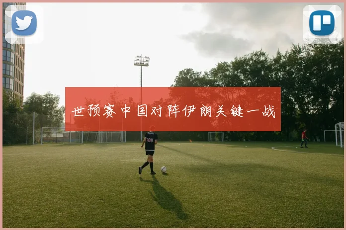 世预赛中国对阵伊朗关键一战